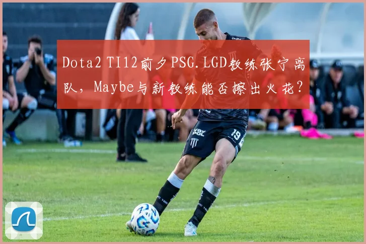 Dota2 TI12前夕PSG.LGD教练张宁离队,Maybe与新教练能否擦出火花?