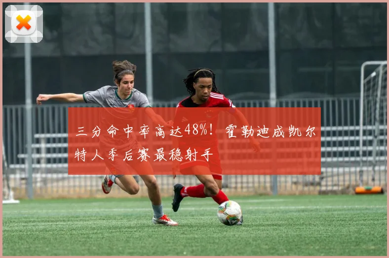 三分命中率高达48%!霍勒迪成凯尔特人季后赛最稳射手
