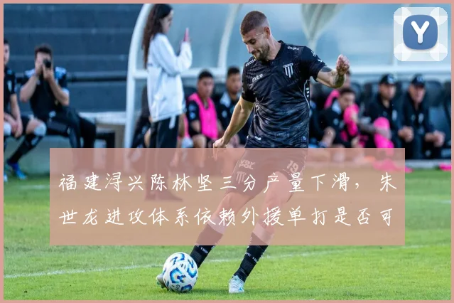福建浔兴陈林坚三分产量下滑，朱世龙进攻体系依赖外援单打是否可持续