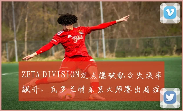 ZETA DIVISION定点爆破配合失误率飙升，瓦罗兰特东京大师赛出局症结何在？
