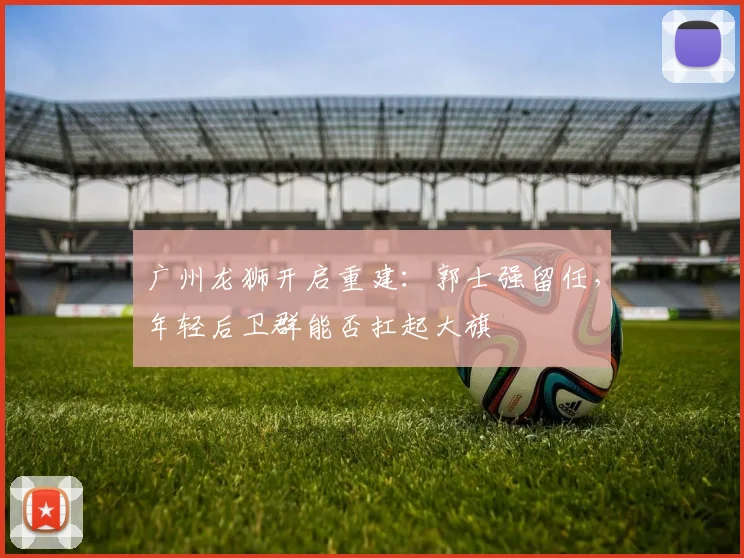 广州龙狮开启重建:郭士强留任,年轻后卫群能否扛起大旗