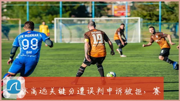 林高远关键分遭误判申诉被拒,赛后拒绝出席新闻发布会