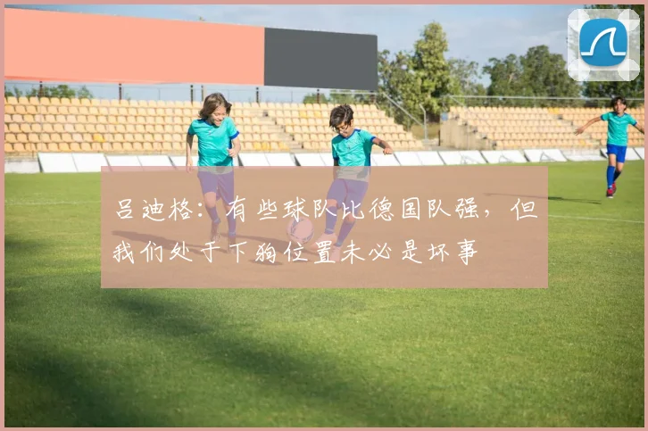 吕迪格：有些球队比德国队强，但我们处于下狗位置未必是坏事
